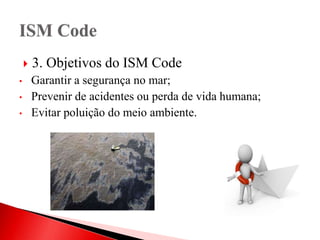  3. Objetivos do ISM Code
• Garantir a segurança no mar;
• Prevenir de acidentes ou perda de vida humana;
• Evitar poluição do meio ambiente.
 