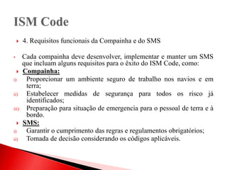  4. Requisitos funcionais da Compainha e do SMS
• Cada compainha deve desenvolver, implementar e manter um SMS
que incluam alguns requisitos para o êxito do ISM Code, como:
 Compainha:
i) Proporcionar um ambiente seguro de trabalho nos navios e em
terra;
ii) Estabelecer medidas de segurança para todos os risco já
identificados;
iii) Preparação para situação de emergencia para o pessoal de terra e à
bordo.
 SMS:
i) Garantir o cumprimento das regras e regulamentos obrigatórios;
ii) Tomada de decisão considerando os códigos aplicáveis.
 