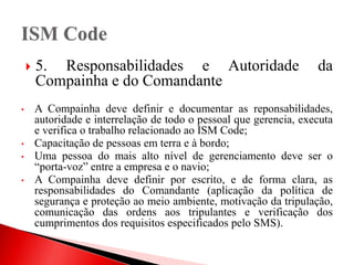  5. Responsabilidades e Autoridade da
Compainha e do Comandante
• A Compainha deve definir e documentar as reponsabilidades,
autoridade e interrelação de todo o pessoal que gerencia, executa
e verifica o trabalho relacionado ao ISM Code;
• Capacitação de pessoas em terra e à bordo;
• Uma pessoa do mais alto nível de gerenciamento deve ser o
“porta-voz” entre a empresa e o navio;
• A Compainha deve definir por escrito, e de forma clara, as
responsabilidades do Comandante (aplicação da política de
segurança e proteção ao meio ambiente, motivação da tripulação,
comunicação das ordens aos tripulantes e verificação dos
cumprimentos dos requisitos especificados pelo SMS).
 