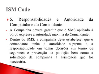  5. Responsabilidades e Autoridade da
Compainha e do Comandante
• A Compainha deverá garantir que o SMS aplicado à
bordo expresse a autoridade máxima do Comandante;
• Dentro do SMS, a compainha deve estabelecer que o
comandante tenha a autoridade suprema e a
responsabilidade em tomar decisões em termo de
segurança e prevenção da poluição bem como a
solicitação da compainha à assistência que for
necessária.
 