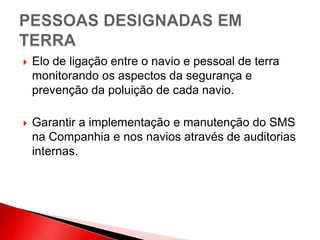  Elo de ligação entre o navio e pessoal de terra
monitorando os aspectos da segurança e
prevenção da poluição de cada navio.
 Garantir a implementação e manutenção do SMS
na Companhia e nos navios através de auditorias
internas.
 