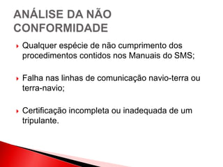  Qualquer espécie de não cumprimento dos
procedimentos contidos nos Manuais do SMS;
 Falha nas linhas de comunicação navio-terra ou
terra-navio;
 Certificação incompleta ou inadequada de um
tripulante.
 