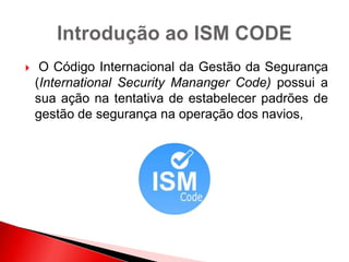  O Código Internacional da Gestão da Segurança
(International Security Mananger Code) possui a
sua ação na tentativa de estabelecer padrões de
gestão de segurança na operação dos navios,
 