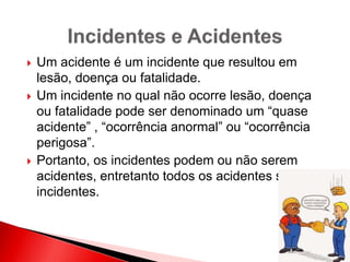  Um acidente é um incidente que resultou em
lesão, doença ou fatalidade.
 Um incidente no qual não ocorre lesão, doença
ou fatalidade pode ser denominado um “quase
acidente” , “ocorrência anormal” ou “ocorrência
perigosa”.
 Portanto, os incidentes podem ou não serem
acidentes, entretanto todos os acidentes são
incidentes.
 