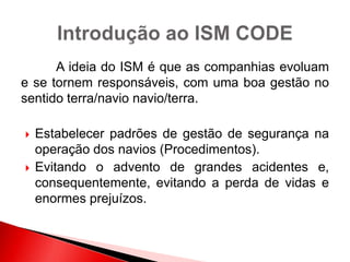 A ideia do ISM é que as companhias evoluam
e se tornem responsáveis, com uma boa gestão no
sentido terra/navio navio/terra.
 Estabelecer padrões de gestão de segurança na
operação dos navios (Procedimentos).
 Evitando o advento de grandes acidentes e,
consequentemente, evitando a perda de vidas e
enormes prejuízos.
 