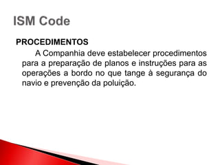 PROCEDIMENTOS
A Companhia deve estabelecer procedimentos
para a preparação de planos e instruções para as
operações a bordo no que tange à segurança do
navio e prevenção da poluição.
 