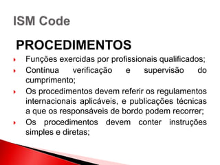 PROCEDIMENTOS
 Funções exercidas por profissionais qualificados;
 Contínua verificação e supervisão do
cumprimento;
 Os procedimentos devem referir os regulamentos
internacionais aplicáveis, e publicações técnicas
a que os responsáveis de bordo podem recorrer;
 Os procedimentos devem conter instruções
simples e diretas;
 