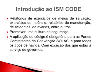  Relatórios de exercícios de meios de salvação,
exercícios de incêndio, relatórios de manutenção,
de acidentes, de avarias, entre outros.
 Promover uma cultura de segurança.
 A aplicação do código é obrigatória para as Partes
Contratantes da Convenção SOLAS, e para todos
os tipos de navios. Com exceção dos que estão a
serviço de governos.
 