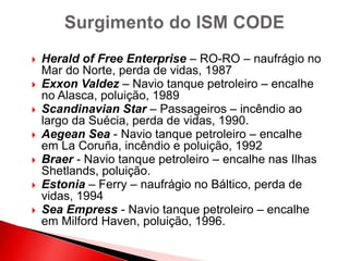  Herald of Free Enterprise – RO-RO – naufrágio no
Mar do Norte, perda de vidas, 1987
 Exxon Valdez – Navio tanque petroleiro – encalhe
no Alasca, poluição, 1989
 Scandinavian Star – Passageiros – incêndio ao
largo da Suécia, perda de vidas, 1990.
 Aegean Sea - Navio tanque petroleiro – encalhe
em La Coruña, incêndio e poluição, 1992
 Braer - Navio tanque petroleiro – encalhe nas Ilhas
Shetlands, poluição.
 Estonia – Ferry – naufrágio no Báltico, perda de
vidas, 1994
 Sea Empress - Navio tanque petroleiro – encalhe
em Milford Haven, poluição, 1996.
 