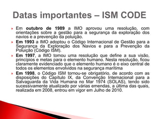  Em outubro de 1989 a IMO aprovou uma resolução, com
orientações sobre a gestão para a segurança da exploração dos
navios e a prevenção da poluição.
 Em 1993 a IMO adoptou o Código Internacional de Gestão para a
Segurança da Exploração dos Navios e para a Prevenção da
Poluição (Código ISM).
 Em 1997, a IMO tomou uma resolução que define a sua visão,
princípios e metas para o elemento humano. Nesta resolução, ficou
claramente evidenciado que o elemento humano é o eixo central de
todos os elementos envolvidos na segurança marítima
 Em 1998, o Código ISM tornou-se obrigatório, de acordo com as
disposições do Capítulo IX, da Convenção Internacional para a
Salvaguarda da Vida Humana no Mar 1974 (SOLAS), tendo sido
sucessivamente atualizado por várias emendas, a última das quais,
realizada em 2008, entrou em vigor em Julho de 2010.
 