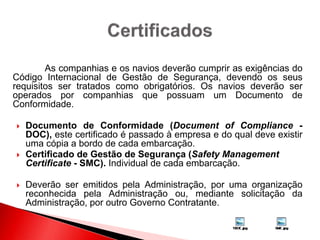 As companhias e os navios deverão cumprir as exigências do
Código Internacional de Gestão de Segurança, devendo os seus
requisitos ser tratados como obrigatórios. Os navios deverão ser
operados por companhias que possuam um Documento de
Conformidade.
 Documento de Conformidade (Document of Compliance -
DOC), este certificado é passado à empresa e do qual deve existir
uma cópia a bordo de cada embarcação.
 Certificado de Gestão de Segurança (Safety Management
Certificate - SMC). Individual de cada embarcação.
 Deverão ser emitidos pela Administração, por uma organização
reconhecida pela Administração ou, mediante solicitação da
Administração, por outro Governo Contratante.
 