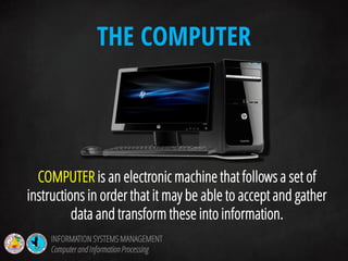 COMPUTER is an electronic machine that follows a set of
instructions in order that it may be able to accept and gather
data and transform these into information.
THE COMPUTER
INFORMATION SYSTEMS MANAGEMENT
Computerand InformationProcessing
 