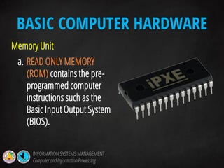 Memory Unit
a. READ ONLY MEMORY
(ROM) contains the pre-
programmed computer
instructions such as the
Basic Input Output System
(BIOS).
BASIC COMPUTER HARDWARE
INFORMATION SYSTEMS MANAGEMENT
Computerand InformationProcessing
 
