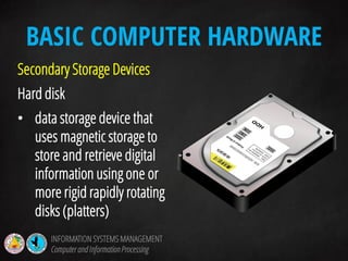 Secondary Storage Devices
Hard disk
• data storage device that
uses magnetic storage to
store and retrieve digital
information using one or
more rigid rapidly rotating
disks (platters)
BASIC COMPUTER HARDWARE
INFORMATION SYSTEMS MANAGEMENT
Computerand InformationProcessing
 