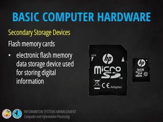Secondary Storage Devices
Flash memory cards
• electronic flash memory
data storage device used
for storing digital
information
BASIC COMPUTER HARDWARE
INFORMATION SYSTEMS MANAGEMENT
Computerand InformationProcessing
 