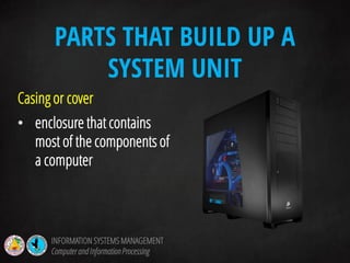 Casing or cover
• enclosure that contains
most of the components of
a computer
PARTS THAT BUILD UP A
SYSTEM UNIT
INFORMATION SYSTEMS MANAGEMENT
Computerand InformationProcessing
 