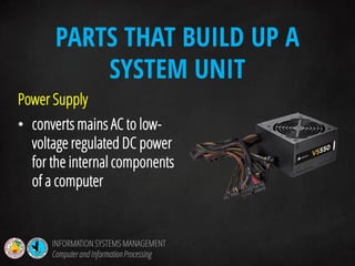 Power Supply
• converts mains AC to low-
voltage regulated DC power
for the internal components
of a computer
PARTS THAT BUILD UP A
SYSTEM UNIT
INFORMATION SYSTEMS MANAGEMENT
Computerand InformationProcessing
 