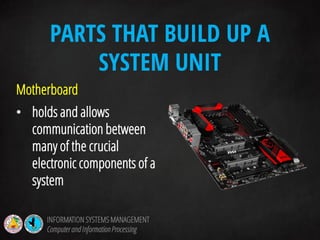 Motherboard
• holds and allows
communication between
many of the crucial
electronic components of a
system
PARTS THAT BUILD UP A
SYSTEM UNIT
INFORMATION SYSTEMS MANAGEMENT
Computerand InformationProcessing
 
