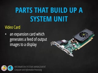 Video Card
• an expansion card which
generates a feed of output
images to a display
PARTS THAT BUILD UP A
SYSTEM UNIT
INFORMATION SYSTEMS MANAGEMENT
Computerand InformationProcessing
 