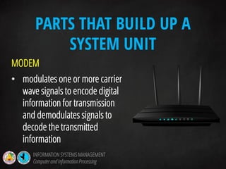 MODEM
• modulates one or more carrier
wave signals to encode digital
information for transmission
and demodulates signals to
decode the transmitted
information
PARTS THAT BUILD UP A
SYSTEM UNIT
INFORMATION SYSTEMS MANAGEMENT
Computerand InformationProcessing
 