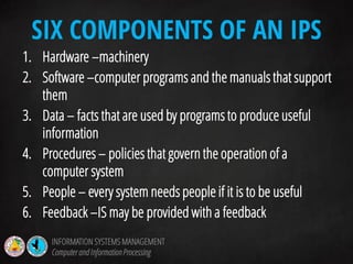 1. Hardware –machinery
2. Software –computer programs and the manuals that support
them
3. Data – facts that are used by programs to produce useful
information
4. Procedures – policies that govern the operation of a
computer system
5. People – every system needs people if it is to be useful
6. Feedback –IS may be provided with a feedback
SIX COMPONENTS OF AN IPS
INFORMATION SYSTEMS MANAGEMENT
Computerand InformationProcessing
 