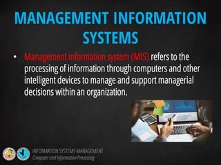 • Management information system (MIS) refers to the
processing of information through computers and other
intelligent devices to manage and support managerial
decisions within an organization.
MANAGEMENT INFORMATION
SYSTEMS
INFORMATION SYSTEMS MANAGEMENT
Computerand InformationProcessing
 