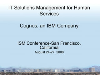 IT Solutions Management for Human Services Cognos, an IBM Company ISM Conference-San Francisco, California August 24-27, 2008 