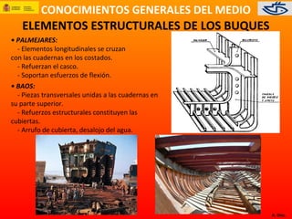 CONOCIMIENTOS GENERALES DEL MEDIO
A. Díez.
ELEMENTOS ESTRUCTURALES DE LOS BUQUES
• PALMEJARES:
- Elementos longitudinales se cruzan
con las cuadernas en los costados.
- Refuerzan el casco.
- Soportan esfuerzos de flexión.
• BAOS:
- Piezas transversales unidas a las cuadernas en
su parte superior.
- Refuerzos estructurales constituyen las
cubiertas.
- Arrufo de cubierta, desalojo del agua.
 