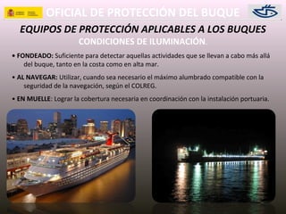 OFICIAL DE PROTECCIÓN DEL BUQUE
EQUIPOS DE PROTECCIÓN APLICABLES A LOS BUQUES
CONDICIONES DE ILUMINACIÓN.
• FONDEADO: Suficiente para detectar aquellas actividades que se llevan a cabo más allá
del buque, tanto en la costa como en alta mar.
• AL NAVEGAR: Utilizar, cuando sea necesario el máximo alumbrado compatible con la
seguridad de la navegación, según el COLREG.
• EN MUELLE: Lograr la cobertura necesaria en coordinación con la instalación portuaria.
 