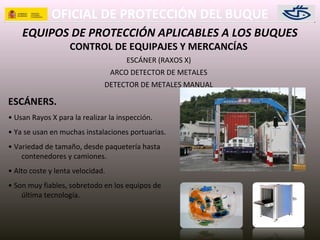OFICIAL DE PROTECCIÓN DEL BUQUE
EQUIPOS DE PROTECCIÓN APLICABLES A LOS BUQUES
CONTROL DE EQUIPAJES Y MERCANCÍAS
ESCÁNER (RAXOS X)
ARCO DETECTOR DE METALES
DETECTOR DE METALES MANUAL
ESCÁNERS.
• Usan Rayos X para la realizar la inspección.
• Ya se usan en muchas instalaciones portuarias.
• Variedad de tamaño, desde paquetería hasta
contenedores y camiones.
• Alto coste y lenta velocidad.
• Son muy fiables, sobretodo en los equipos de
última tecnología.
 