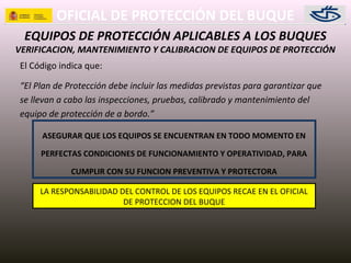 OFICIAL DE PROTECCIÓN DEL BUQUE
EQUIPOS DE PROTECCIÓN APLICABLES A LOS BUQUES
VERIFICACION, MANTENIMIENTO Y CALIBRACION DE EQUIPOS DE PROTECCIÓN
El Código indica que:
“El Plan de Protección debe incluir las medidas previstas para garantizar que
se llevan a cabo las inspecciones, pruebas, calibrado y mantenimiento del
equipo de protección de a bordo.”
ASEGURAR QUE LOS EQUIPOS SE ENCUENTRAN EN TODO MOMENTO EN
PERFECTAS CONDICIONES DE FUNCIONAMIENTO Y OPERATIVIDAD, PARA
CUMPLIR CON SU FUNCION PREVENTIVA Y PROTECTORA
LA RESPONSABILIDAD DEL CONTROL DE LOS EQUIPOS RECAE EN EL OFICIAL
DE PROTECCION DEL BUQUE
 
