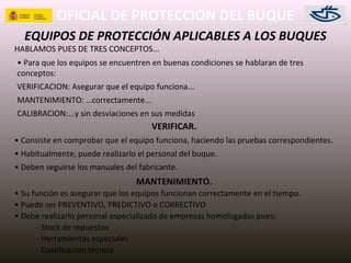 OFICIAL DE PROTECCIÓN DEL BUQUE
EQUIPOS DE PROTECCIÓN APLICABLES A LOS BUQUES
HABLAMOS PUES DE TRES CONCEPTOS...
• Para que los equipos se encuentren en buenas condiciones se hablaran de tres
conceptos:
VERIFICACION: Asegurar que el equipo funciona...
MANTENIMIENTO: …correctamente...
CALIBRACION:...y sin desviaciones en sus medidas
VERIFICAR.
• Consiste en comprobar que el equipo funciona, haciendo las pruebas correspondientes.
• Habitualmente, puede realizarlo el personal del buque.
• Deben seguirse los manuales del fabricante.
MANTENIMIENTO.
• Su función es asegurar que los equipos funcionan correctamente en el tiempo.
• Puede ser PREVENTIVO, PREDICTIVO o CORRECTIVO
• Debe realizarlo personal especializado de empresas homologadas pues:
- Stock de repuestos
- Herramientas especiales
- Cualificación técnica
 