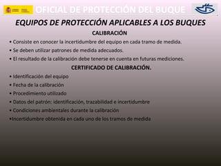 OFICIAL DE PROTECCIÓN DEL BUQUE
EQUIPOS DE PROTECCIÓN APLICABLES A LOS BUQUES
CALIBRACIÓN
• Consiste en conocer la incertidumbre del equipo en cada tramo de medida.
• Se deben utilizar patrones de medida adecuados.
• El resultado de la calibración debe tenerse en cuenta en futuras mediciones.
CERTIFICADO DE CALIBRACIÓN.
• Identificación del equipo
• Fecha de la calibración
• Procedimiento utilizado
• Datos del patrón: identificación, trazabilidad e incertidumbre
• Condiciones ambientales durante la calibración
•Incertidumbre obtenida en cada uno de los tramos de medida
 