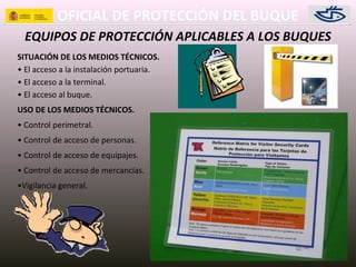 OFICIAL DE PROTECCIÓN DEL BUQUE
EQUIPOS DE PROTECCIÓN APLICABLES A LOS BUQUES
SITUACIÓN DE LOS MEDIOS TÉCNICOS.
• El acceso a la instalación portuaria.
• El acceso a la terminal.
• El acceso al buque.
USO DE LOS MEDIOS TÉCNICOS.
• Control perimetral.
• Control de acceso de personas.
• Control de acceso de equipajes.
• Control de acceso de mercancías.
•Vigilancia general.
 