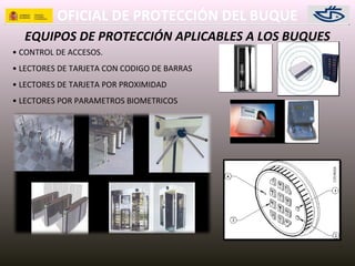 OFICIAL DE PROTECCIÓN DEL BUQUE
EQUIPOS DE PROTECCIÓN APLICABLES A LOS BUQUES
• CONTROL DE ACCESOS.
• LECTORES DE TARJETA CON CODIGO DE BARRAS
• LECTORES DE TARJETA POR PROXIMIDAD
• LECTORES POR PARAMETROS BIOMETRICOS
 