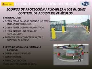 OFICIAL DE PROTECCIÓN DEL BUQUE
EQUIPOS DE PROTECCIÓN APLICABLES A LOS BUQUES
BARRERAS, QUE:
• DEBEN ESTAR BAJADAS CUANDO NO ESTEN
ENTRANDO VEHICULOS.
• DEBEN TENER COLORES LLAMATIVOS.
• DEBEN INCLUIR UNA SEÑAL DE
PARADA/STOP.
• PUEDEN ESTAR CONECTADAS CON EL
CONTROL DE ACCESO.
PUESTO DE VIGILANCIA JUNTO A LA
BARRERA:
• CON BUENA VISIBILIDAD.
• CON PERSONAL.
• BIEN COMUNICADO.
•CON CONTROL SOBRE EL CCTV.
CONTROL DE ACCESO DE VEHÍCULOS.
 