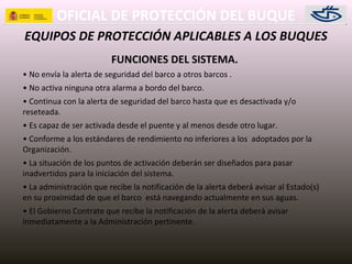 OFICIAL DE PROTECCIÓN DEL BUQUE
EQUIPOS DE PROTECCIÓN APLICABLES A LOS BUQUES
FUNCIONES DEL SISTEMA.
• No envía la alerta de seguridad del barco a otros barcos .
• No activa ninguna otra alarma a bordo del barco.
• Continua con la alerta de seguridad del barco hasta que es desactivada y/o
reseteada.
• Es capaz de ser activada desde el puente y al menos desde otro lugar.
• Conforme a los estándares de rendimiento no inferiores a los adoptados por la
Organización.
• La situación de los puntos de activación deberán ser diseñados para pasar
inadvertidos para la iniciación del sistema.
• La administración que recibe la notificación de la alerta deberá avisar al Estado(s)
en su proximidad de que el barco está navegando actualmente en sus aguas.
• El Gobierno Contrate que recibe la notificación de la alerta deberá avisar
inmediatamente a la Administración pertinente.
 