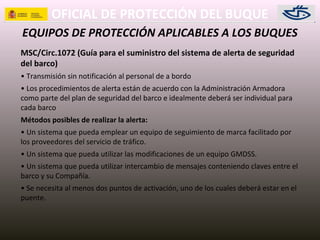 OFICIAL DE PROTECCIÓN DEL BUQUE
EQUIPOS DE PROTECCIÓN APLICABLES A LOS BUQUES
MSC/Circ.1072 (Guía para el suministro del sistema de alerta de seguridad
del barco)
• Transmisión sin notificación al personal de a bordo
• Los procedimientos de alerta están de acuerdo con la Administración Armadora
como parte del plan de seguridad del barco e idealmente deberá ser individual para
cada barco
Métodos posibles de realizar la alerta:
• Un sistema que pueda emplear un equipo de seguimiento de marca facilitado por
los proveedores del servicio de tráfico.
• Un sistema que pueda utilizar las modificaciones de un equipo GMDSS.
• Un sistema que pueda utilizar intercambio de mensajes conteniendo claves entre el
barco y su Compañía.
• Se necesita al menos dos puntos de activación, uno de los cuales deberá estar en el
puente.
 