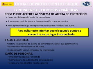 OFICIAL DE PROTECCIÓN DEL BUQUE
CONTINGENCIAS, EJERCICIOS Y PRÁCTICAS.
NO SE PUEDE ACCEDER AL SISTEMA DE ALERTA DE PROTECCION.
• Hacer uso del segundo punto de transmisión.
• Si esto no es posible, intentar la comunicación por otros medios.
• Nunca poner en riesgo a una persona por intentar acceder a ese punto.
FALLO ELECTRICO.
• Dotar a los sistemas de alarma de alimentación auxiliar que garanticen su
funcionamiento un mínimo de 36 horas.
• En iluminación usar el generador de emergencia.
Para evitar esto intentar que el segundo punto se
encuentre en un lugar insospechado
• Intentar tranquilizar al herido
• Comunicar a la autoridad lo antes posible
• Evacuar a los posibles heridos graves
DAÑO DE PERSONAS.
 