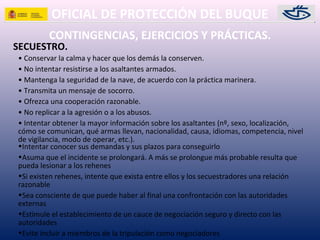 OFICIAL DE PROTECCIÓN DEL BUQUE
CONTINGENCIAS, EJERCICIOS Y PRÁCTICAS.
SECUESTRO.
• Conservar la calma y hacer que los demás la conserven.
• No intentar resistirse a los asaltantes armados.
• Mantenga la seguridad de la nave, de acuerdo con la práctica marinera.
• Transmita un mensaje de socorro.
• Ofrezca una cooperación razonable.
• No replicar a la agresión o a los abusos.
• Intentar obtener la mayor información sobre los asaltantes (nº, sexo, localización,
cómo se comunican, qué armas llevan, nacionalidad, causa, idiomas, competencia, nivel
de vigilancia, modo de operar, etc.).
•Intentar conocer sus demandas y sus plazos para conseguirlo
•Asuma que el incidente se prolongará. A más se prolongue más probable resulta que
pueda lesionar a los rehenes
•Si existen rehenes, intente que exista entre ellos y los secuestradores una relación
razonable
•Sea consciente de que puede haber al final una confrontación con las autoridades
externas
•Estimule el establecimiento de un cauce de negociación seguro y directo con las
autoridades
•Evite incluir a miembros de la tripulación como negociadores
 