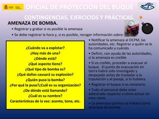 OFICIAL DE PROTECCIÓN DEL BUQUE
CONTINGENCIAS, EJERCICIOS Y PRÁCTICAS.
AMENAZA DE BOMBA.
• Registrar y grabar si es posible la amenaza
• Se debe registrar la hora y, si es posible, recoger información sobre:
¿Cuándo va a explotar?
¿Hay más de una?
¿Dónde está?
¿Qué aspecto tiene?
¿Qué tipo de bomba es?
¿Qué daños causará su explosión?
¿Quién puso la bomba?
¿Por qué la puso?¿Cuál es su organización?
¿De dónde está llamando?
¿Cuál es su nombre?
Características de la voz: acento, tono, etc.
• Notificar la amenaza al OCPM, las
autoridades, etc. Registrar a quién se le
ha comunicado y cuándo.
• Definir, con ayuda de las autoridades,
si la amenaza es creíble
• Si es creíble, proceder a evacuar el
buque. El punto de evacuación en
tierra habrá sido investigado y
despejado antes de trasladar a la
tripulación y al pasaje, si lo hubiera.
• Registrar el buque si es necesario.
• Todo el personal debe estar
adiestrado respecto a cómo actuar en
esos casos.
• La amenaza química se tratará como
amenaza de bomba.
 