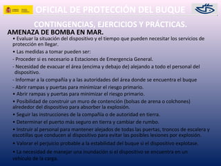 OFICIAL DE PROTECCIÓN DEL BUQUE
CONTINGENCIAS, EJERCICIOS Y PRÁCTICAS.
AMENAZA DE BOMBA EN MAR.
• Evaluar la situación del dispositivo y el tiempo que pueden necesitar los servicios de
protección en llegar.
• Las medidas a tomar pueden ser:
- Proceder si es necesario a Estaciones de Emergencia General.
- Necesidad de evacuar el área (encima y debajo de) alejando a todo el personal del
dispositivo.
- Informar a la compañía y a las autoridades del área donde se encuentra el buque
- Abrir rampas y puertas para minimizar el riesgo primario.
• Abrir rampas y puertas para minimizar el riesgo primario.
• Posibilidad de construir un muro de contención (bolsas de arena o colchones)
alrededor del dispositivo para absorber la explosión.
• Seguir las instrucciones de la compañía o de autoridad en tierra.
• Determinar el puerto más seguro en tierra y cambiar de rumbo.
• Instruir al personal para mantener alejados de todas las puertas, troncos de escalera y
escotillas que conducen al dispositivo para evitar las posibles lesiones por explosión.
• Valorar el perjuicio probable a la estabilidad del buque si el dispositivo explotase.
• La necesidad de manejar una inundación si el dispositivo se encuentra en un
vehículo de la carga.
 