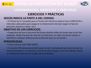 OFICIAL DE PROTECCIÓN DEL BUQUE
CONTINGENCIAS, EJERCICIOS Y PRÁCTICAS.
• El Oficial de la Compañía para la Protección Marítima deberá hacer EJERCICIOS a
intervalos adecuados para asegurar la implantación del plan (según el tipo de
personal, puertos a visitar, etc.)
SEGÚN INDICA LA PARTE A DEL CODIGO.
EJERCICIOS Y PRÁCTICAS
OBJETIVO DE LOS EJERCICIOS.
• Asegurarse de que el personal del buque domina todas las tareas que se les han
asignado, desde el punto de vista de la protección, en cada uno de los niveles, e
identificar cualquier deficiencia de protección para su corrección.
PERIODICIDAD.
• Como mínimo cada TRES MESES.
• Si más del 25% del personal del buque ha sido reemplazado por personal que no
haya participado en un ejercicio a bordo de dicho buque en los tres últimos meses,
se realizará un ejercicio en el plazo de una semana.
 