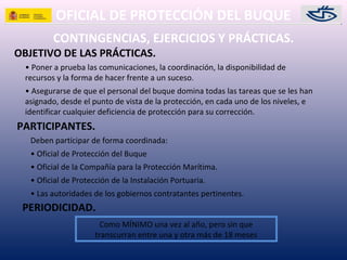 OFICIAL DE PROTECCIÓN DEL BUQUE
CONTINGENCIAS, EJERCICIOS Y PRÁCTICAS.
• Poner a prueba las comunicaciones, la coordinación, la disponibilidad de
recursos y la forma de hacer frente a un suceso.
• Asegurarse de que el personal del buque domina todas las tareas que se les han
asignado, desde el punto de vista de la protección, en cada uno de los niveles, e
identificar cualquier deficiencia de protección para su corrección.
OBJETIVO DE LAS PRÁCTICAS.
PARTICIPANTES.
Deben participar de forma coordinada:
• Oficial de Protección del Buque
• Oficial de la Compañía para la Protección Marítima.
• Oficial de Protección de la Instalación Portuaria.
• Las autoridades de los gobiernos contratantes pertinentes.
Como MÍNIMO una vez al año, pero sin que
transcurran entre una y otra más de 18 meses
PERIODICIDAD.
 