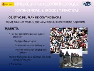 OFICIAL DE PROTECCIÓN DEL BUQUE
PREVER AQUELLOS CASOS EN QUE LAS MEDIDAS DE PROTECCÍON NO FUNCIONAN
OBJETIVO DEL PLAN DE CONTINGENCIAS
CONTINGENCIAS, EJERCICIOS Y PRÁCTICAS.
TUMULTO.
• Hay que controlarlo porque puede
provocar:
Daños en las personas
Daños en el exterior del buque
Inclusión violenta de un grupo de
personas
•Captar la atención para paralizar a la gente
(pitido, sirena, etc.)
• Tranquilizar
 