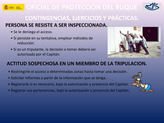 OFICIAL DE PROTECCIÓN DEL BUQUE
PERSONA SE RESISTE A SER INSPECCIONADA.
• Se le deniega el acceso.
• Si persiste en su tentativa, emplear métodos de
reducción.
• Si es un tripulante, la decisión a tomar deberá ser
autorizada por el Capitán.
CONTINGENCIAS, EJERCICIOS Y PRÁCTICAS.
ACTITUD SOSPECHOSA EN UN MIEMBRO DE LA TRIPULACION.
• Restringirle el acceso a determinadas zonas hasta tomar una decisión.
• Solicitar informes a partir de la información que se tenga.
• Registrarle si es necesario, bajo la autorización y presencia del Capitán.
• Registrar sus pertenencias, bajo la autorización y presencia del Capitán.
 