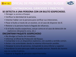 OFICIAL DE PROTECCIÓN DEL BUQUE
SE DETECTA A UNA PERSONA CON UN BULTO SOSPECHOSO.
• Denegar su acceso al buque.
• Verificar la identidad de la persona.
• Intentar hablar con la persona para verificar sus intenciones.
• Pasar el bulto a través de un escáner, en el caso de disponer de él.
• Retener a la persona hasta la llegada de refuerzos.
• Si el bulto resulta sospechoso, actuar como en el caso de detección de
explosivos (despejarla zona, etc.)
CONTINGENCIAS, EJERCICIOS Y PRÁCTICAS.
• No divulgar el hecho de inmediato.
• Informar al Oficial de Protección del Buque.
• Comprobar si es un dispositivo explosivo, con cautela y sentido común.
• Avisar a las autoridades dando la máxima información posible.
• Despejar la zona de personas, incluyendo la zona inferior y superior.
• Acordonar la zona para que nadie se pueda acercar. Hacerlo de manera
que no cunda el pánico.
• Esperar la llegada de personas experimentadas.
ENCONTRAR PAQUETE SOSPECHOSO
 
