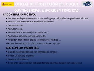 OFICIAL DE PROTECCIÓN DEL BUQUE
CONTINGENCIAS, EJERCICIOS Y PRÁCTICAS.
ENCONTRAR EXPLOSIVO.
• No poner el dispositivo en contacto con el agua por el posible riesgo de cortocircuito.
• No pasar con herramientas metálicas cerca de él.
• No correr cerca.
• No fumar cerca.
• No modificar el entorno (luces, ruido, etc.).
• No tocarlo, sacudirlo, abrirlo o moverlo.
• No cortar, tirar o tocar cables, interruptores, fusibles, ...
•No usar las radios de VHF/UHF a menos de tres metros
OJO CON LOS PAQUETES.
• Que de manera extraña se han entregado en mano.
• Tienen un tamaño anormal.
• No viene el remitente.
• Tiene unas características extrañas (tamaño anormal, rigidez, con cables, etc.)
 
