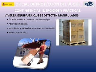 OFICIAL DE PROTECCIÓN DEL BUQUE
CONTINGENCIAS, EJERCICIOS Y PRÁCTICAS.
VIVERES, EQUIPAJES, QUE SE DETECTEN MANIPULADOS.
• Establecer contacto con el punto de origen.
• Abrir los embalajes.
• Inventariar y supervisar de nuevo la mercancía.
• Nuevo precintado.
 