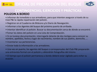 OFICIAL DE PROTECCIÓN DEL BUQUE
CONTINGENCIAS, EJERCICIOS Y PRÁCTICAS.
POLIZON A BORDO
• Informar de inmediato a sus armadores, para que intenten asegurar a través de su
Club P&I la rápida repatriación del polizón.
• Registrar en el Cuaderno de Bitácora y/o Diario de Navegación.
• Informar a los Agentes del buque del próximo puerto de arribada.
• Intentar identificar al polizón. Buscar su documentación cerca de dónde se encontró.
•Tomar los datos del polizón en una Lista de Comprobación.
• Si no tuviese documentación, interrogarle delante de dos testigos para conocer su
nombre, apellidos, fecha y lugar de nacimiento, nombre de sus padres, domicilio, ...
• Inventariar sus pertenencias.
• Enviar toda la información a los armadores.
• Una vez en puerto, los agentes del buque o corresponsales del Club P&I prepararán
una entrevista formal con el polizón y obtendrán fotografías del mismo.
• El tiempo que el polizón permanezca a bordo deberá estar vigilado para evitar su
evasión.
 